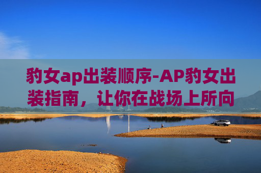 豹女ap出装顺序-AP豹女出装指南,让你在战场上所向披靡 豹女ap出装顺序-AP豹女出装指南,让你在战场上所向披靡