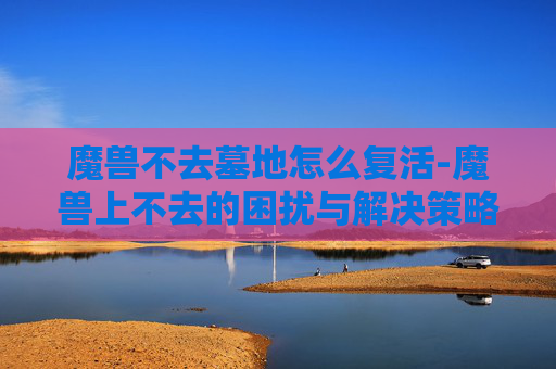 魔兽不去墓地怎么复活-魔兽上不去的困扰与解决策略