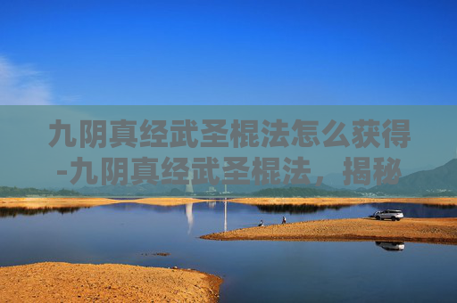 九阴真经武圣棍法怎么获得-九阴真经武圣棍法，揭秘武侠世界中的绝世武功