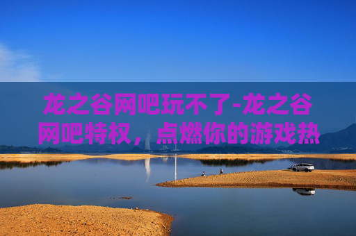 龙之谷网吧玩不了-龙之谷网吧特权,点燃你的游戏热情,享受专属的游戏乐趣 龙之谷网吧玩不了-龙之谷网吧特权,点燃你的游戏热情,享受专属的游戏乐趣
