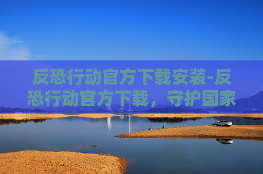 反恐行动官方下载安装-反恐行动官方下载，守护国家安全的利器