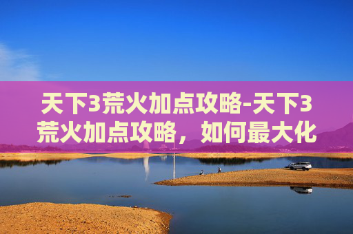 天下3荒火加点攻略-天下3荒火加点攻略，如何最大化你的输出与生存能力