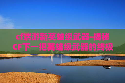 cf端游新英雄级武器-揭秘CF下一把英雄级武器的终极秘密