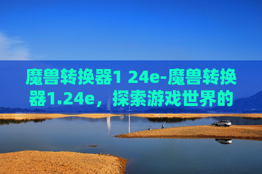 魔兽转换器1 24e-魔兽转换器1.24e，探索游戏世界的无限可能