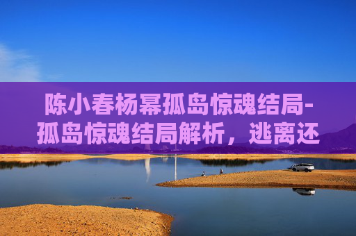 陈小春杨幂孤岛惊魂结局-孤岛惊魂结局解析,逃离还是被囚禁? 陈小春杨幂孤岛惊魂结局-孤岛惊魂结局解析,逃离还是被囚禁?