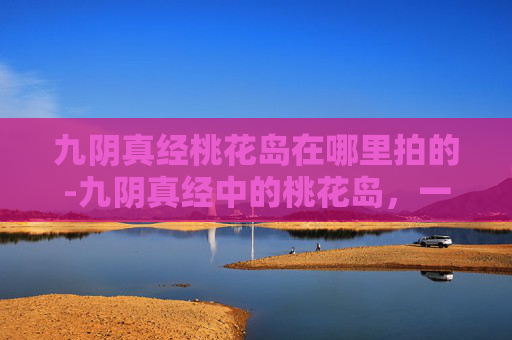 九阴真经桃花岛在哪里拍的-九阴真经中的桃花岛，一个隐藏在江湖深处的神秘之地