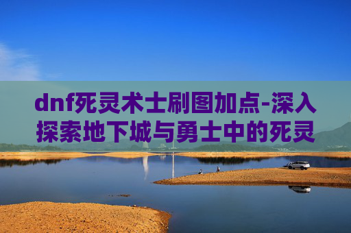 dnf死灵术士刷图加点-深入探索地下城与勇士中的死灵术士——刷图技巧与装备搭配