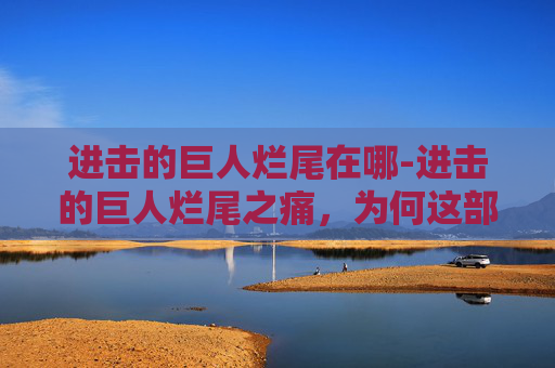 进击的巨人烂尾在哪-进击的巨人烂尾之痛,为何这部神作未能圆满收场? 进击的巨人烂尾在哪-进击的巨人烂尾之痛,为何这部神作未能圆满收场?
