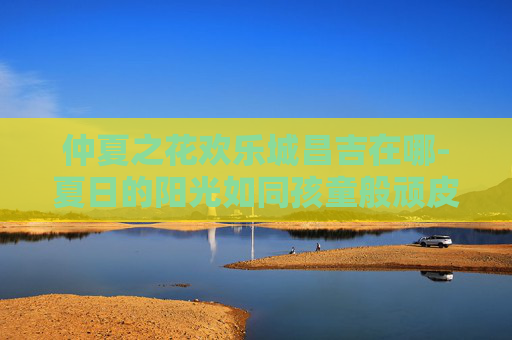 仲夏之花欢乐城昌吉在哪-夏日的阳光如同孩童般顽皮，透过树叶的缝隙，洒落在大地上，形成斑驳陆离的光点。在这个充满活力的季节里，我发现了一朵独特的花朵——仲夏之花。它不仅美丽动人，更承载着对生命、自然和希望的独特理解