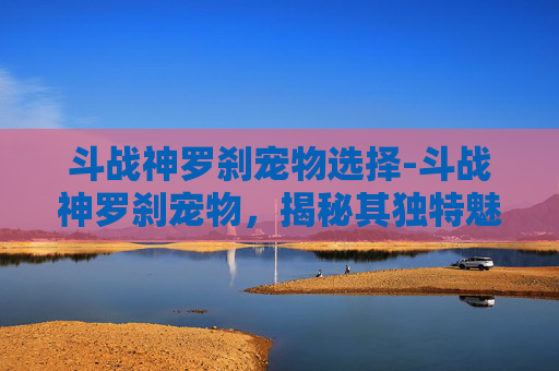 斗战神罗刹宠物选择-斗战神罗刹宠物，揭秘其独特魅力与战斗策略
