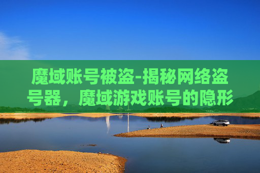 魔域账号被盗-揭秘网络盗号器，魔域游戏账号的隐形威胁