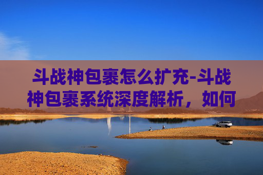 斗战神包裹怎么扩充-斗战神包裹系统深度解析，如何打造你的专属装备库