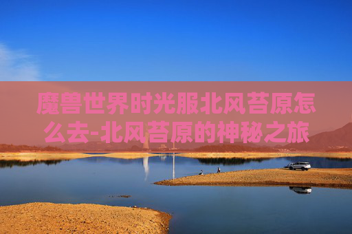 魔兽世界时光服北风苔原怎么去-北风苔原的神秘之旅,探索未知的自然奇观 魔兽世界时光服北风苔原怎么去-北风苔原的神秘之旅,探索未知的自然奇观