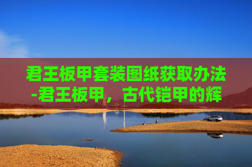 君王板甲套装图纸获取办法-君王板甲，古代铠甲的辉煌与现代的启示