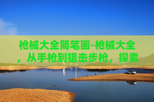 枪械大全简笔画-枪械大全，从手枪到狙击步枪，探索现代武器的多样性与复杂性