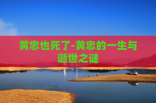 黄忠也死了-黄忠的一生与逝世之谜 黄忠也死了-黄忠的一生与逝世之谜