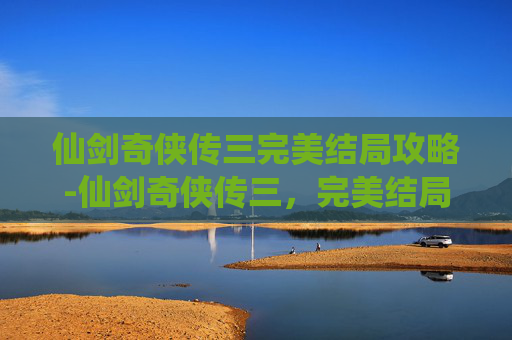 仙剑奇侠传三完美结局攻略-仙剑奇侠传三，完美结局的追寻与解读