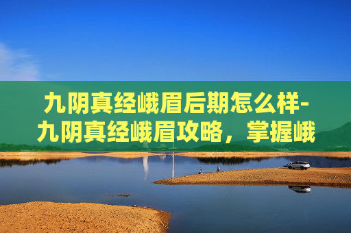 九阴真经峨眉后期怎么样-九阴真经峨眉攻略，掌握峨眉派精髓，成为武林高手