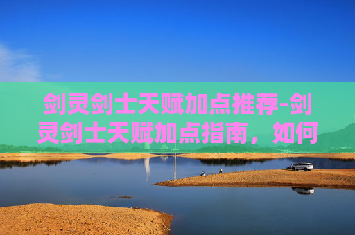 剑灵剑士天赋加点推荐-剑灵剑士天赋加点指南，如何最大化你的战斗力