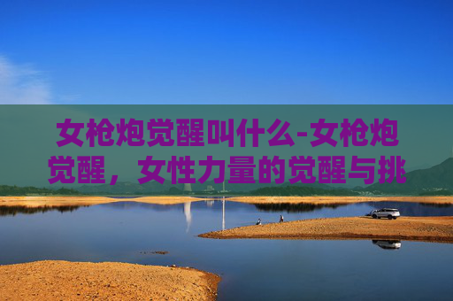 女枪炮觉醒叫什么-女枪炮觉醒，女性力量的觉醒与挑战