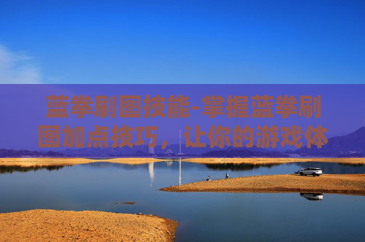 蓝拳刷图技能-掌握蓝拳刷图加点技巧，让你的游戏体验更加畅快！