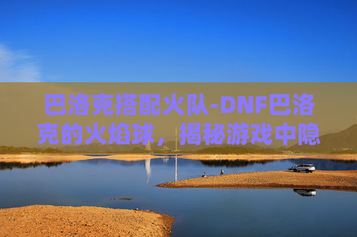 巴洛克搭配火队-DNF巴洛克的火焰球，揭秘游戏中隐藏的神秘力量