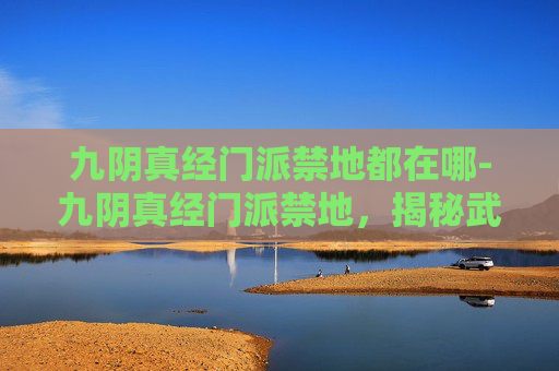 九阴真经门派禁地都在哪-九阴真经门派禁地，揭秘武林中隐藏的神秘之地