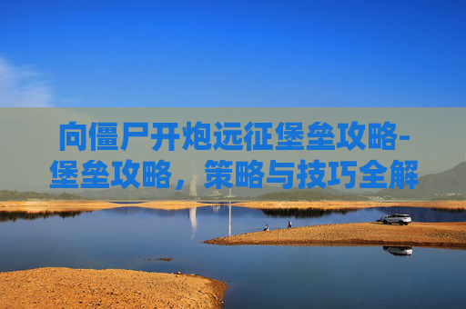 向僵尸开炮远征堡垒攻略-堡垒攻略，策略与技巧全解析