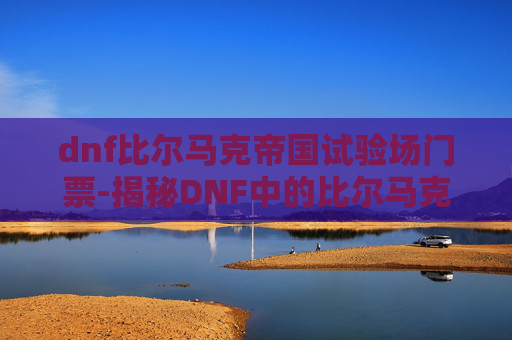 dnf比尔马克帝国试验场门票-揭秘DNF中的比尔马克帝国试验场,一个充满神秘与挑战的地下世界 dnf比尔马克帝国试验场门票-揭秘DNF中的比尔马克帝国试验场,一个充满神秘与挑战的地下世界