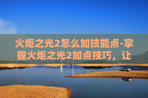 火炬之光2怎么加技能点-掌握火炬之光2加点技巧，让你的冒险之旅更加顺畅