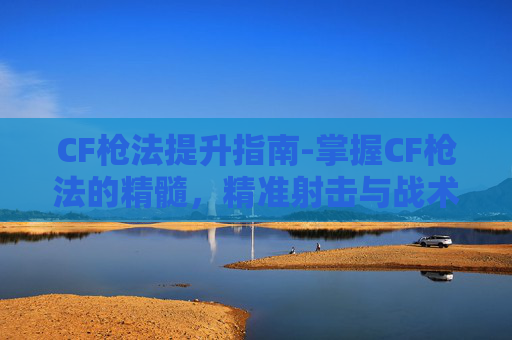 CF枪法提升指南-掌握CF枪法的精髓，精准射击与战术运用