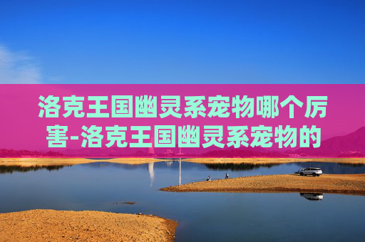 洛克王国幽灵系宠物哪个厉害-洛克王国幽灵系宠物的奥秘与魅力