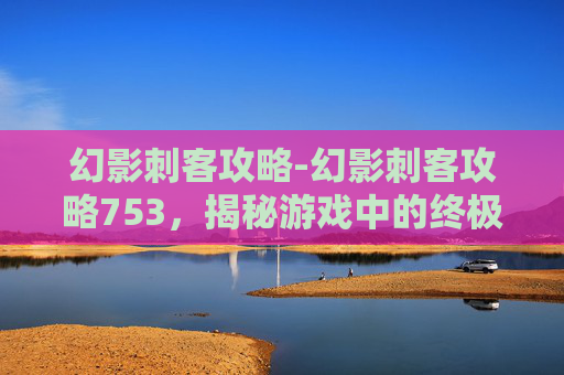 幻影刺客攻略-幻影刺客攻略753，揭秘游戏中的终极技巧与策略
