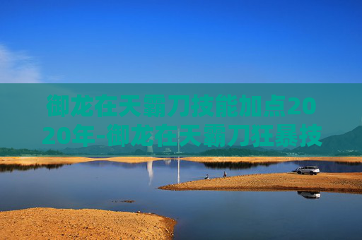 御龙在天霸刀技能加点2020年-御龙在天霸刀狂暴技能加点攻略