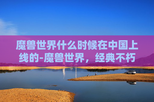 魔兽世界什么时候在中国上线的-魔兽世界，经典不朽的传奇，永恒的游戏世界