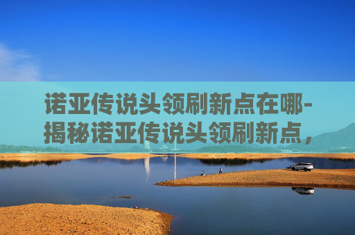 诺亚传说头领刷新点在哪-揭秘诺亚传说头领刷新点,一场策略与技巧的较量 诺亚传说头领刷新点在哪-揭秘诺亚传说头领刷新点,一场策略与技巧的较量