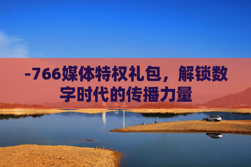 -766媒体特权礼包，解锁数字时代的传播力量