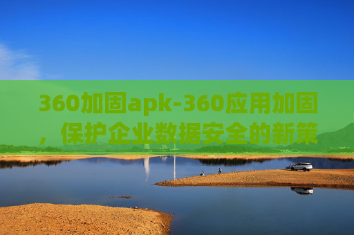 360加固apk-360应用加固，保护企业数据安全的新策略
