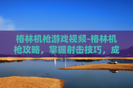 格林机枪游戏视频-格林机枪攻略,掌握射击技巧,成为战场上的狙击之王 格林机枪游戏视频-格林机枪攻略,掌握射击技巧,成为战场上的狙击之王