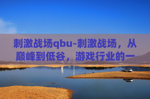 刺激战场qbu-刺激战场，从巅峰到低谷，游戏行业的一次深刻反思