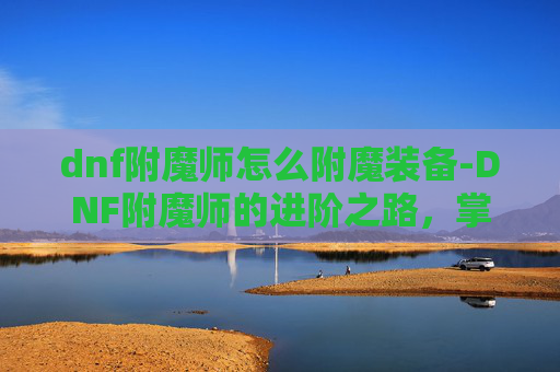 dnf附魔师怎么附魔装备-DNF附魔师的进阶之路,掌握附魔技巧,打造最强装备 dnf附魔师怎么附魔装备-DNF附魔师的进阶之路,掌握附魔技巧,打造最强装备