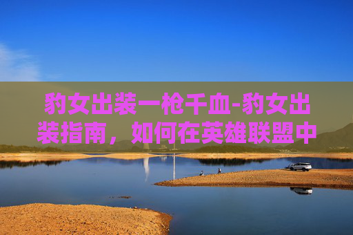 豹女出装一枪千血-豹女出装指南，如何在英雄联盟中成为真正的豹女
