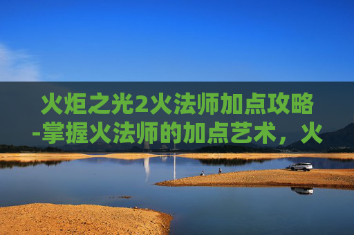 火炬之光2火法师加点攻略-掌握火法师的加点艺术，火炬之光2中的核心策略