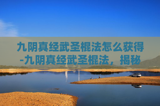 九阴真经武圣棍法怎么获得-九阴真经武圣棍法，揭秘武侠世界里的绝世神技