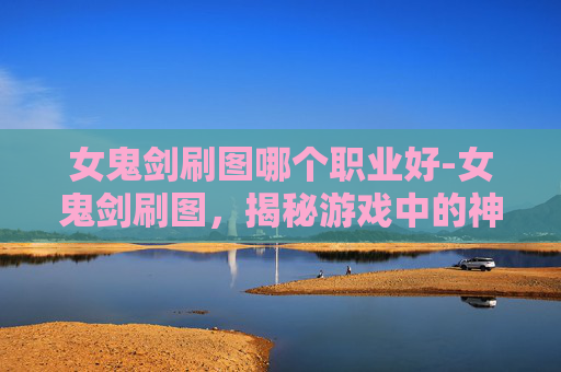 女鬼剑刷图哪个职业好-女鬼剑刷图，揭秘游戏中的神秘力量