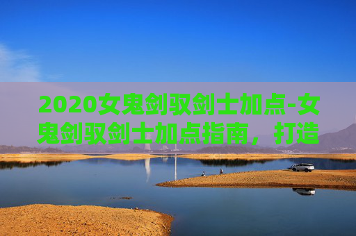 2020女鬼剑驭剑士加点-女鬼剑驭剑士加点指南，打造你的专属战斗伙伴