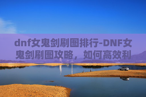 dnf女鬼剑刷图排行-DNF女鬼剑刷图攻略，如何高效利用技能与装备，提升战斗效率