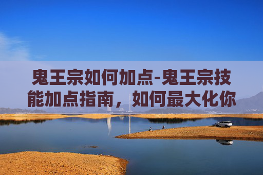 鬼王宗如何加点-鬼王宗技能加点指南，如何最大化你的战斗力