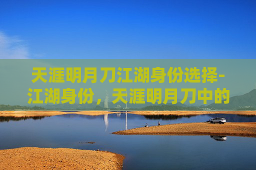 天涯明月刀江湖身份选择-江湖身份，天涯明月刀中的角色定位与成长之旅