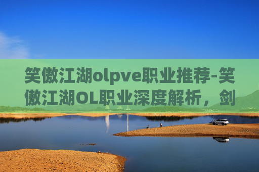 笑傲江湖olpve职业推荐-笑傲江湖OL职业深度解析，剑客、医师与侠客的独到之处